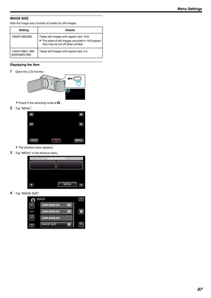 Page 97IMAGE SIZE
Sets the image size (number of pixels) for still images.
Setting Details
1920X1080(2M) Takes still images with aspect ratio 16:9. 0The 
sides of still images recorded in 16:9 aspect
ratio may be cut off when printed.
1440X1080(1.5M)
640X480(0.3M) Takes still images with aspect ratio 4:3.Displaying the Item
1
Open the LCD monitor.
. 0
Check if the recording mode is B.
2 Tap “MENU”.
. 0
The shortcut menu appears.
3 Tap “MENU” in the shortcut menu.
.4
Tap “IMAGE SIZE”.
. Menu Settings
97...