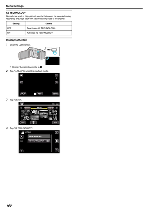 Page 100K2 TECHNOLOGY
Reproduces small or high-pitched sounds that cannot be recorded during
recording, and plays back with a sound quality close to the original.
Setting Details
OFF Deactivates K2 TECHNOLOGY.
ON Activates K2 TECHNOLOGY.Displaying the Item
1
Open the LCD monitor.
. 0
Check if the recording mode is A.
2 Tap “