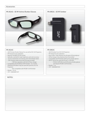 Page 2Accessories
PK-AG3G
: :  3D RF Active Shutter Glasses for use with all JVC 3D Projectors
: :  RF Design for easy operation
: :  Requires PK-EM2G 3D RF Emitter
: :  Optically matched for high brightness and color accuracy
: :   Can be switched for 2D viewing with 3D/2D Mode Select
: :   USB charging cable and protective bag provided
  - 100 hour operation with full 2.5 hour charge
: :  Compatible with PK-EM2G 3D RF Emitter.  As a set the 
     PKAG3G & PK-EM2G may be used with previous JVC 3D...