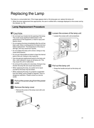 Page 61Replacing the Lamp
The lamp is a consumable item. If the image appears dark or the lamp goes out, replace the lamp unit.
0 When the lamp replacement time approaches, the user is notified with a message displayed on the screen and by
the indicator. ( p. 78)Lamp Replacement Procedure
CAUTION
0 Do  not insert your 
hands 
into the opening of the lamp.
This could cause significant deterioration in the
performance of the equipment, or lead to injury and
electric shock.
0 Do not replace the  lamp 

immediately...
