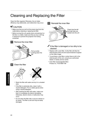 Page 64Cleaning and Replacing the Filter
Clean the filter regularly Otherwise, the air intake
efficiency may deteriorate, and malfunction may occur. CAUTION
0 Make sure that you pull out the power plug from the
outlet before cleaning or replacing the filter.
0 Before turning this unit  upside 
down and placing it on
the floor or a table, make sure that you lay a soft rag
in advance to prevent the projector from being
scratched. 1
Remove the inner filter
. 2
Clean the filter
. 0
Wash the filter with water and...
