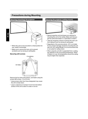 Page 20Precautions during  Mounting
Securing  (mounting)  the  projector
.
When  this unit  is to  be  mounted  to a fixed  position  for
use, install  it horizontally.
Make sure to secure  the main  unit to prevent
accidents  such as during  an earthquake.
Securing  with  screws
.
Air Inlets 4 Locations
Remove  the  four  feet at the  bottom,  and fasten  using  the
screws (M5 screws, 13 to 23 mm).
*Using  screws  other than those designated  may cause
the  unit to break down.
* Leave  a clearance of at...