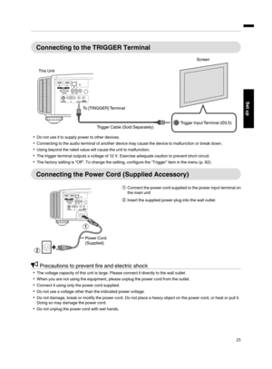 Page 25Connecting to  the  TRIGGER  Terminal
.
Trigger Input Terminal (Ø3.5) Screen
Trigger Cable (Sold Separately)
To [TRIGGER] Terminal
This Unit
Do not use it to supply
 power to other devices.
Connecting to the audio terminal of another device may  cause the device  to malfunction or break down.
Using beyond the  rated value will  cause the unit to malfunction.
The trigger terminal  outputs a voltage  of 12 V. Exercise adequate caution to prevent short  circuit.
The factory setting is “Off”. To change...