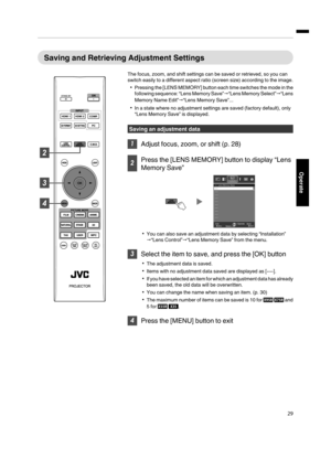 Page 29Saving and  Retrieving  Adjustment  Settings
The focus, zoom, and shift settings can be saved  or retrieved, so you can
switch  easily  to  a different  aspect  ratio (screen  size) according  to  the  image.
Pressing  the [LENS  MEMORY]  button each  time switches  the mode  in the
following  sequence:  “Lens Memory  Save”“Lens  Memory  Select”“Lens
Memory Name Edit”“Lens Memory Save”...
In a state where  no adjustment settings are saved  (factory default), only
“Lens Memory Save”  is displayed....