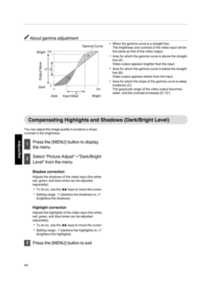 Page 44About gamma adjustment
When the gamma curve is a straight line:
The brightness and contrast of the video input will be
the  same as  that of the video output.
Area for which  the gamma curve  is above the straight
line (A):
Video output  appears brighter than the input.
Area for which the  gamma curve is below the straight
line (B):
Video output  appears darker than the input.
Area for which the  slope of the gamma curve  is steep
(midtone) (C):
The grayscale  range of the video output  becomes...