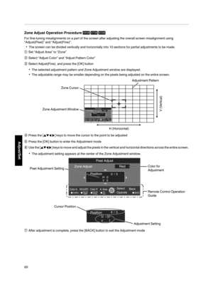 Page 60Zone Adjust  Operation  Procedure 
For fine­tuning  misalignments  on a part of the  screen after adjusting the overall  screen misalignment using
“Adjust(Pixel)”  and “Adjust(Fine)”.
The screen can be divided vertically  and horizontally into 10 sections for partial  adjustments to be made.
A Set  “Adjust Area” to “Zone”
B Select  “Adjust Color” and “Adjust Pattern  Color”
C Select  Adjust(Fine), and press the  [OK] button
The selected  adjustment pattern  and Zone Adjustment window are...