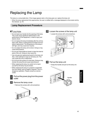 Page 65Replacing the Lamp
The lamp is a consumable item. If the  image appears  dark or the  lamp goes out, replace the  lamp unit.
When the lamp  replacement time approaches, the user is notified  with a message displayed on the screen and by
the  indicator.  (p. 81)
Lamp  Replacement  Procedure
CAUTION
Do  not  insert  your  hands  into  the opening  of the  lamp.
This  could  cause  significant deterioration in the
performance  of the equipment, or lead  to injury and
electric shock.
Do  not  replace  the...