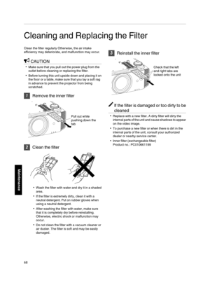 Page 68Cleaning and Replacing the Filter
Clean the filter  regularly Otherwise, the  air intake
efficiency  may deteriorate, and malfunction may  occur.
CAUTION
Make sure that you pull out the power plug from the
outlet before  cleaning or replacing the filter.
Before turning  this  unit  upside  down and placing  it on
the  floor or a table,  make sure that you lay  a soft rag
in advance to prevent the projector from being
scratched.
 Remove  the inner filter
.
Pull out while 
pushing down the 
tab

Clean...