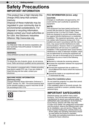 Page 22
Getting started
Safety Precautions
IMPORTANT INFORMATION
This product has a High Intensity Dis-
charge (HID) lamp that contains 
mercury.
Disposal of these materials may be
regulated in your community due to
environmental considerations. For
disposal or recycling information, 
please contact your local authorities or
for USA, the Electronic Industries 
Alliance: http://www.eiae.org.    
FCC INFORMATION (U.S.A. only)
CAUTION:
Changes or modification not approved by JVC 
could void the user’s authority...