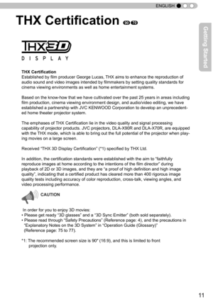 Page 1111
ENGLISH
THX Certification 9070
THX Certification
Established by film producer George Lucas, THX aims to enhance the reproduction of 
audio sound and video images intended by filmmakers by setting quality standards for 
cinema viewing environments as well as home entertainment systems.
Based on the know-how that we have cultivated over the past 25 years in areas including 
film production, cinema viewing environment design, and audio/video editing, we have 
established a partnership with JVC KENWOOD...