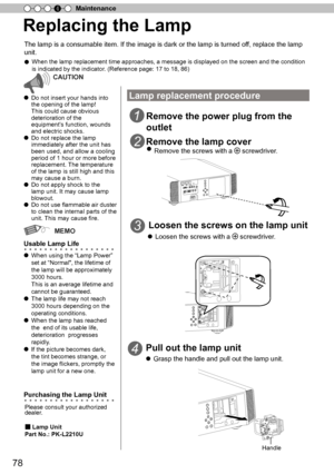 Page 7878
Maintenance
4
Replacing the Lamp
The lamp is a consumable item. If the image is dark or the lamp is turne\
d off, replace the lamp 
unit.
● 
When the lamp replacement time approaches, a message is displayed on the\
 screen and the condition 
is indicated by the indicator.
  (Reference page: 17 to 18, 86 )
CAUTION
● Do not insert your hands into 
the opening of the lamp!
This could cause obvious 
deterioration of the 
 
equipment ’
s
  function, wounds 
and electric shocks.
●  Do not replace the lamp...