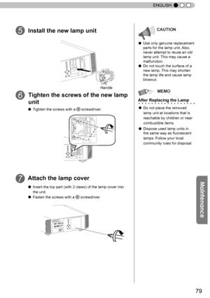 Page 7979
ENGLISH
Install the new lamp unit
Tighten the screws of the new lamp 
unit
Attach the lamp cover
CAUTION
● Use only genuine replacement 
parts for the lamp unit.  Also, 
never attempt to reuse an old 
lamp unit. This may cause a 
malfunction.
● Do not touch the surface of a 
new lamp.  This may shorten 
the lamp life and cause lamp 
blowout.
MEMO
After Replacing the Lamp
● Do not place the removed 
lamp unit at locations that is 
reachable by children or near 
combustible items.
● Dispose used lamp...