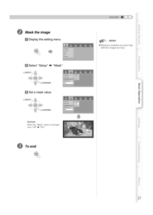 Page 2727
PreparationBasic OperationSettings Troubleshooting Others Getting Started
ENGLISH
BMask the image
aDisplay the setting menu
bSelect ASetupB g AMaskB
cSet a mask value
CTo end
zMasking is available only when high 
definition images are input.
MEMO
Setup
ImageVideo Install. Func. Info.
Image Adjust
Color Temp.
Gamma
Offset
Pixel Adjust
Image Profile
Profile Memory
Picture Position
HDMI Input Level
Mask
Setup Image Video Install. Func. Info.
2.5%
5%
Off
BCONFIRM ASELECT
BCONFIRM ASELECT
Setup Image Video...