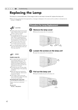 Page 4242
5Troubleshooting
Replacing the Lamp
ARemove the lamp cover
BLoosen the screws on the lamp unit
CPull out the lamp unit
The lamp is a consumable item. If the image is dark or the lamp is turned off, replace the lamp unit.
z
When the lamp replacement time approaches, a message is displayed on the screen and the condition is indicated by the 
indicator. (pP40, 41)
Procedure for Lamp Replacement
zRemove the screws with a + screwdriver.
zLoosen the screws with a + screwdriver.
zGrasp the handle and pull...