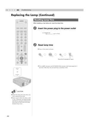 Page 4444
Replacing the Lamp (Continued)
5Troubleshooting
After installing a new lamp unit, reset the lamp time.
AInsert the power plug to the power outlet
BReset lamp time
Resetting Lamp Time
zThe [LAMP] indicator and [STANDBY/ON] indicator blink alternately for 3 
seconds. After that, the unit switches to standby mode.
zReset the lamp time only when you 
have replaced the lamp.
zNever reset it when the lamp is still 
in use. Otherwise, the approximate 
standard for gauging replacement 
time may be inaccurate...