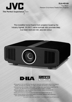 Page 1DLA-HD100
ÒTrue BlackÓ 
Premium D-ILA Home Theatre Front Projector 
This incredible home theatre front projector boasting the
industry highest
130,000:1 native contrast ratio promises deep,
true black level and rich, accurate colour.
cEnhanced 0.7-inch Full HD D-ILA devices and improved optical engine deliver the industrys
highest1contrast ratio of 30,000:1 for deep, true black level without a trace of grey.
cCompatibility with the latest HDMI version 1.3 (Deep Color) specifications means that this...