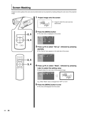 Page 2626
PRESET
MENUEXIT
ENTER
HIDE
ON
ENTER
OFF
FOCUSTEST
MENUEXIT
PRESETHIDE
LIGHT
OPERATE
2, 5
2, 5 3, 4
3, 4
Screen Masking
Images for which quality at the outer area has deteriorated can be projected by masking (hiding) the outer area of the projected
image.
1 Project image onto the screen
2Press the [MENU] button
●The main menu is displayed on the screen.
3Press [5/∞] to select “Set up”, followed by pressing
[ENTER]
●The “Set up” menu appears on the right side of the screen.
4Press [5/∞] to select...