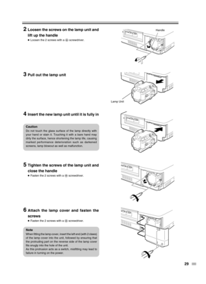 Page 2929
Handle
Lamp Unit
2Loosen the screws on the lamp unit and
lift up the handle
●Loosen the 2 screws with a ª screwdriver.
3Pull out the lamp unit
4Insert the new lamp unit until it is fully in
5Tighten the screws of the lamp unit and
close the handle
●Fasten the 2 screws with a ª screwdriver.
6Attach the lamp cover and fasten the
screws
●Fasten the 2 screws with a ª screwdriver.
Caution
Do not touch the glass surface of the lamp directly with
your hand or stain it. Touching it with a bare hand may
dirty...