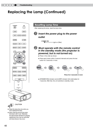 Page 48
5Troubleshooting
8

Replacing the Lamp (Continued)
BACK
TESTHIDE
BRIGHTCONTSHARP
COLORTINTN.R
GAMMAC.TEMP
INFOLENS.APASPECT
LENSINPUT
STANDBYON
MENU
CINEMA1CINEMA2
NATURALSTAGEDYNAMIC
USER1USER2USER3
LIGHT
After replacing the lamp, reset the lamp time.
  1  Insert the power plug to the power  
     outlet
 2  Must operate with the remote control 
    in the standby mode (the projector is 
    powered, but is not turned on).
     ● Press in the order as shown.
    ● Press each button within...