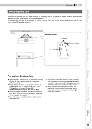 Page 55
 
 
ENGLISH
55
Getting Started
Preparation
Basic Operation
Troubleshooting
Settings
Others

Measures  to  prevent  the  unit  from  toppling  or  dropping  should  be  taken  for  safety  reasons  and  accident 
prevention during emergencies including earthquakes.
When  mounting  this  unit  on  a  pedestal  or  ceiling,  remove  the  4  feet  on  the  bottom  surface  and  use  all  the  4 
screw holes (M5 screws) to mount.
Precautions for Mounting
● Special expertise and techniques are required for...