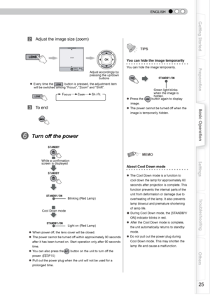 Page 25
 
 
ENGLISH
5
Getting Started
Preparation
Basic Operation
Troubleshooting
Settings
Others

       Adjust the image size (zoom)
● Every time the LENS button is pressed, the adjustment item will be switched among “Focus”, “Zoom” and “Shift”. 
     FocusZoomShiftLENS                    
      To end
6  Turn off the power
     
● When power off, the lens cover will be closed.
● The power cannot be turned off within approximately 90 seconds
    after it has been turned on. Start operation only...