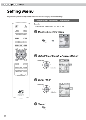 Page 28
4Settings
8

Setting Menu 
Projected images can be adjusted to a desired view by changing the initi\
al settings.
Example: 
  When changing “Aspect(Video)” from “:” to “16:9”
1 Display the setting menu
2 Select “Input Signal”  “Aspect(Video)”
3  Set to “16:9”
4  To end
MENU
MENUExitBACKBackSelectOperate
   0   0   0   06500K
2
Normal
Picture ModeContrastBrightnessColorTintColor Temp.GammaAdvancedLens Aperture
 Picture AdjustNatural
Reset
4:34:316:9Zoom
ExitMENUBACKBackSelectOperate
Off...