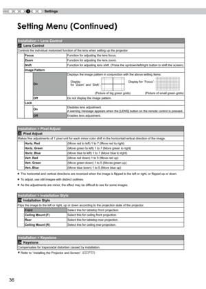 Page 36
4Settings
6

Setting Menu (Continued)
Installation > Lens Control
21 Lens Control
Controls the individual motorized function of the lens when setting up t\
he projector
FocusFunction for adjusting the lens focus.
ZoomFunction for adjusting the lens zoom.
ShiftFunction for adjusting lens shift. (Press the up/down/left/right button to shift the screen).
Image Pattern
On
Displays the image pattern in conjunction with the above setting items.
    Display...