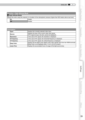 Page 39
 
 
ENGLISH
9
Getting Started
Preparation
Basic Operation
Troubleshooting
Settings
Others

Function > High Altitude Mode
35 High Altitude Mode
Selects this when using the projector in a location of low atmospheric pressure (higher than 900 meters above sea level).
OnEnable.
OffDisable.
Information
InputDisplays the currently selected video input.
SourceDisplays the type of the current video input signal. 
(If PC signal is input, this item cannot be displayed)
ResolutionIn the case of PC signal, the...