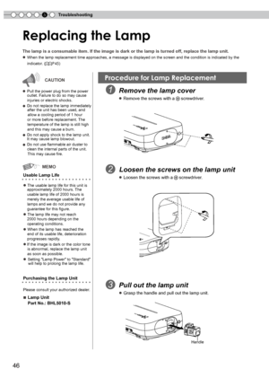 Page 46
5Troubleshooting
6

Replacing the Lamp
The lamp is a consumable item. If the image is dark or the lamp is turne\
d off, replace the lamp unit.
● When the lamp replacement time approaches, a message is displayed on the screen and the condition is indicated by the 
      indicator. (P45)
  Remove the lamp cover
   ● Remove the screws with a  screwdriver.
Usable Lamp Life
● The usable lamp life for this unit is      approximately 2000 hours. The
    usable lamp life of 000 hours is 
    merely...