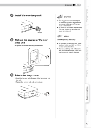 Page 47
 
 
ENGLISH

Getting Started
Preparation
Basic Operation
Troubleshooting
Settings
Others

Install the new lamp unitCAUTION
● Use only genuine replacement parts  
       for the lamp unit. Also, never attempt 
      to reuse an old lamp unit. This may 
      cause a malfunction.
● Do not touch the surface of a new lamp. 
      This may shorten the lamp life  and 
      cause lamp blowout.
Tighten the screws of the new 
lamp unit
● Tighten the screws with a  screwdriver.
● Do not place the...