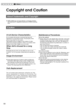 Page 54
6Others
5

Copyright and Caution
● HDMI, HDMI logo and high definition multimedia interface       are trademarks or registered trademarks of HDMI Licensing        LCC.
Do not project still pictures or pictures that have still 
segments for a long period of time. The still parts of the 
picture may remain on the screen.
Take special notice of images on the screens of video 
games and computer programs. There is no problem when 
playing normal video images such as movies.
  Dirt on the cabinet
  ●...