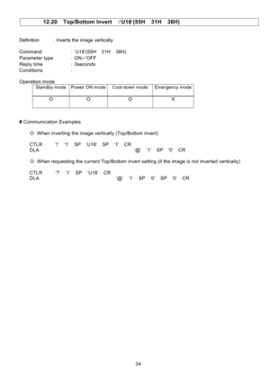 Page 35 
34   
12.20  Top/Bottom Invert  :’U18’(55H  31H  38H) 
 
 
Definition ：Inverts the image vertically 
 
Command ：’U18’(55H  31H  38H) 
Parameter type ：ON／OFF 
Reply time ：3seconds 
Conditions ： 
                     
Operation mode 
 Standby mode 
Power ON mode 
Cool-down mode 
Emergency mode 
 
 O  O  O  X  
 
 
# Communication Examples 
 
    ◇  When inverting the image vertically (Top/Bottom invert) 
 
    CTLR     ‘!’  ‘1’  SP  ‘U18’  SP  ‘1’  CR 
    DLA                                     ‘@’  ‘1’...