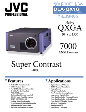 Page 1DL A-QX1GSuper Contrast D-ILA®
 Projector
7000
ANSI Lumens
Super Contrast
>1000:1Native
QXGA
2048 x 1536Features
•2048 x 1536 Native Resolution
•1000:1 Contrast Ratio
•31.5-135kHz Horizontal Scan Rate
•48-120Hz Vertical Scan Rate
•7000 ANSI Lumens
•Horizontal and Vertical Lens Shift
•HD-SDI Input Capability (option)
•HDTV 720P/1080P/1080i
•Modular Input Configuration
•12-bit Gamma, 10-bit Color Processing
•Adjustable Color Temperature
•Stackable (horizontal or vertical)Applications
•Digital Cinema 