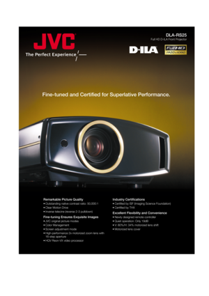 Page 1DLA-RS25
Full HD D-ILA Front Projector
Fine-tuned and Certified for Superlative Performance. 
Remarkable Picture Quality
• Outstanding native contrast ratio: 50,000:1
• Clear Motion Drive
• Inverse telecine (reverse 2-3 pulldown)
Fine-tuning Ensures Exquisite Images
• JVC original picture modes
• Color Management
• Screen adjustment mode
• High-performance 2x motorized zoom lens with 
16-step aperture
• HQV Reon-VX video processor
Industry Certifications
• Certified by ISF (Imaging Science Foundation) 
•...