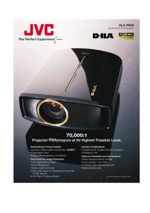 Page 1DLA-RS35
Full HD D-ILA Front Projector
70,000:1
Projector Performance at Its Highest Possible Level.
* For home projectors as of August 2009.
Extraordinary Picture Quality
• Industry’s highest native contrast ratio: 70,000:1*
• Clear Motion Drive
• Inverse telecine (reverse 2-3 pulldown)
Fine-tuned for Image Perfection
• JVC original picture modes
• Color Management
• Screen adjustment mode
• High-performance 2x motorized zoom lens with 
16-step aperture
• HQV Reon-VX video processor
Industry...