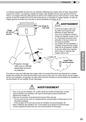 Page 13759
FRANÇAIS
La méthode séquentielle de trame est une méthode d’
affichage des images vidéo de façon séquentielle 
à gauche et à droite. Le projecteur projette les images vidéo utilisées pour les yeux gauche et droit sur 
l ’
écran. Les images vidéo des côtés gauche et droit ne sont visibles que par l ’
oeil concerné, car les côtés 
gauche et droit des lunettes 3D sont ouverts et fermés par un obturateur à cristaux li
quides.  Au final, les 
images gauches et droites sont vues par un oeil et produisent...