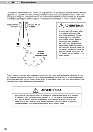 Page 21458
Funcionamiento
3
Las imágenes independientes que pueden ver el ojo derecho y el ojo izquierdo, respectivamente se toman 
y generan por separado. Por tanto, la imagen correspondiente al ojo izquierdo solamente es visible para 
este ojo y las imágenes correspondientes al ojo derecho solamente son visibles para este ojo. El cerebro 
humano percibe imágenes estereoscópicas basándose en la información de imagen en ambos l
ados.
Cuanto más cerca se mire a las imágenes estereoscópicas, mayor será la...