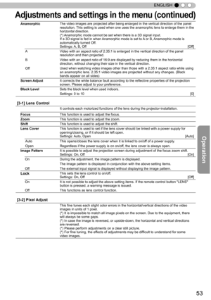 Page 5353
ENGLISH
Adju stm en ts  a n d s ettin gs in  t h e m en u ( c o ntin ued )
Anamorphic The video images are projected after being enlarged in the vertical dire\
ction of the panel
resolution. This setting is used when one uses the anamorphic lens to enlarge them i\
n the
horizontal direction.
(*) Anamorphic mode cannot be set when there is a 3D signal input.
If a 3D signal is fed in when Anamorphic mode is set to A or B, Anamorphic mode is
automatically turned Off.
Settings: A, B, Off 
[Off]
A Video...