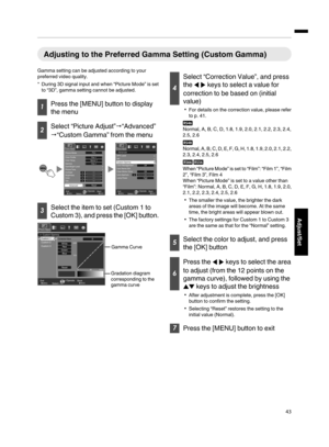 Page 43Adjusting to the Preferred Gamma Setting (Custom Gamma)
Gamma setting can be adjusted according to your
preferred video quality.
*During 3D signal input and when “Picture Mode” is set
to “3D”, gamma setting cannot be adjusted.
Press the [MENU] button to display
the menu
Select “Picture Adjust”“Advanced”
“Custom Gamma” from the menu
MENUBACK
0000
>
MENUBACK
0
Back Operate
Select Exit
Back Operate
Select Exit
Picture Adjust
Picture Adjust
Lens Aperture Color Management
User Name EditOff
Off Clear...