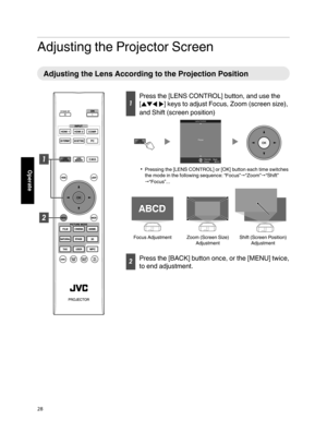 Page 28Adjusting the Projector Screen
Adjusting the Lens According to the Projection Position
Press the [LENS CONTROL] button, and use the
[JKHI] keys to adjust Focus, Zoom (screen size),
and Shift (screen position)
BACKBack
Select Operate Focus Lens Control
Pressing the [LENS CONTROL] or [OK] button each time switches
the mode in the following sequence: “Focus”“Zoom”“Shift”
“Focus”...
Shift (Screen Position) 
AdjustmentZoom (Screen Size) 
Adjustment
ABCD ABCD
ABCD
Focus Adjustment
Press the [BACK]...