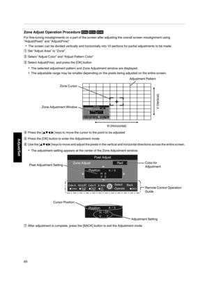 Page 60Zone Adjust Operation Procedure 
For fine­tuning misalignments on a part of the screen after adjusting the overall screen misalignment using
“Adjust(Pixel)” and “Adjust(Fine)”.
The screen can be divided vertically and horizontally into 10 sections for partial adjustments to be made.
A
Set “Adjust Area” to “Zone”
B
Select “Adjust Color” and “Adjust Pattern Color”
C
Select Adjust(Fine), and press the [OK] button
The selected adjustment pattern and Zone Adjustment window are displayed.
The...