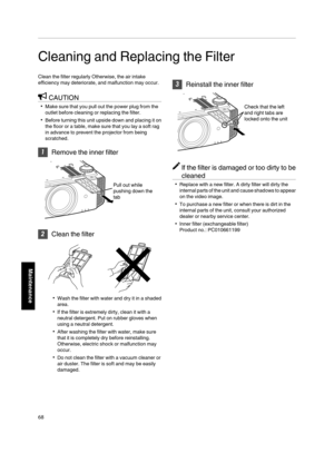 Page 68Cleaning and Replacing the Filter
Clean the filter regularly Otherwise, the air intake
efficiency may deteriorate, and malfunction may occur.
CAUTION
Make sure that you pull out the power plug from the
outlet before cleaning or replacing the filter.
Before turning this unit upside down and placing it on
the floor or a table, make sure that you lay a soft rag
in advance to prevent the projector from being
scratched.

Remove the inner filter
Pull out while 
pushing down the 
tab

Clean the filter
Wash...