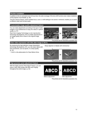 Page 13Flexible installation
In addition to the 2x motorized zoom & focus lens, the wide coverage of the lens shift functions also makes installation
of the projector more flexible. (p. 28)
The lens memory feature, which enables focus, zoom, or shift settings to be saved or retrieved, enables you to switch
to different video size 
formats easily.
Customizable image quality adjustment feature
You can make adjustments according to the type of video
images or your preferences to enjoy the videos in optimal...