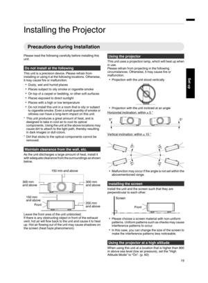 Page 19Installing the Projector
Precautions during Installation
Please read the following carefully before installing this
unit.
Do not install at the following
This unit is a precision device. Please refrain from
installing or using it at the following locations. Otherwise,
it may cause fire or malfunction.
Dusty, wet and humid places
Places subject to oily smoke or cigarette smoke
On top of a carpet or bedding, or other soft surfaces
Places exposed to direct sunlight
Places with a high or low...