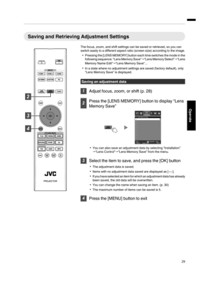 Page 29Saving and Retrieving Adjustment Settings
The focus, zoom, and shift settings can be saved or retrieved, so you can
switch easily to a different aspect ratio (screen size) according to the image.
Pressing the [LENS MEMORY] button each time switches the mode in the
following sequence: “Lens Memory Save”“Lens Memory Select”“Lens
Memory Name Edit”“Lens Memory Save”...
In a state where no adjustment settings are saved (factory default), only
“Lens Memory Save” is displayed.
Saving an adjustment data
...