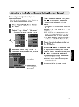 Page 41Adjusting to the Preferred Gamma Setting (Custom Gamma)
Gamma setting can be adjusted according to your
preferred video quality.
*During 3D signal input and when “Picture Mode” is set
to “3D”, gamma setting cannot be adjusted.
Press the [MENU] button to display
the menu
Select “Picture Adjust”“Advanced”
“Custom Gamma” from the menu
MENUBACK
0000
>
MENUBACK
0
Back Operate
Select Exit
Back Operate
Select Exit
Picture Adjust
Picture Adjust
Lens Aperture Color Management
User Name EditOff
Off Clear...