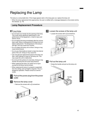 Page 63Replacing the Lamp
The lamp is a consumable item. If the image appears dark or the lamp goes out, replace the lamp unit.
When the lamp replacement time approaches, the user is notified with a message displayed on the screen and by
the indicator. (p. 79)
Lamp Replacement Procedure
CAUTION
Do not insert your hands into the opening of the lamp.
This could cause significant deterioration in the
performance of the equipment, or lead to injury and
electric shock.
Do not replace the lamp immediately after...
