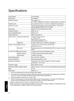 Page 74Specifications
Product Name D­ILA Projector
Model Name DLA­RS4810
Display Panel/Size D­ILA device *1, 2
0.7 (1980 x 1080 pixels) x 3 (total no. of pixels: approx. 6.22 million)
Projection Lens 2.0 x power zoom lens (1.4:1 to 2.8:1), motorized zoom and focus
Light­source Lamp 230 W ultra­high pressure mercury lamp [model no.: PK­L2312U]
Average
 lifespan: 4000 hours (“Low” mode)
Screen Size Approx. 60 to 200 (Aspect ratio of 16:9)
Projection Distance Refer to p. 75.
Input compatibility signal Refer to p....