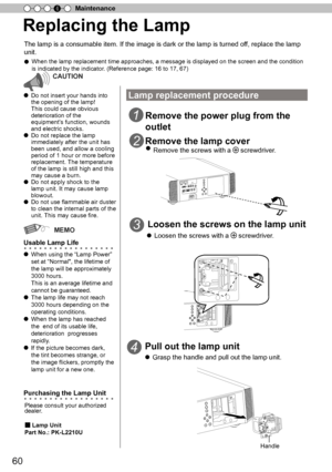 Page 6060
Maintenance
4
Replacing the Lamp
The lamp is a consumable item. If the image is dark or the lamp is turned of
f, replace the lamp 
unit.
●  When the lamp replacement time approaches, a message is displayed on the screen and the condition 
is indicated by the indicator . (Reference page: 16 to 17, 67)
CAUTION
● Do not insert your hands into 
the opening of the lamp!
This could cause obvious 
deterioration of the  
equipment
’
s function, wounds 
and electric shocks.
●  D o n ot r e pla ce  th e la m p...