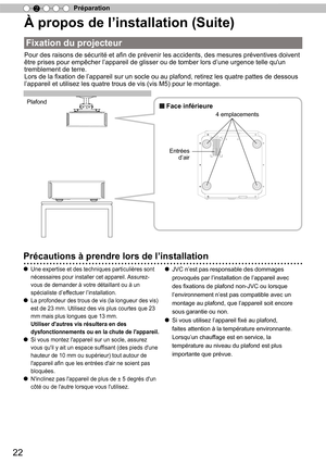 Page 10022
Préparation
2
À propos de l ’
installation (Suite)
Fixation du projecteur
Pour des raisons de sécurité et afin de prévenir les accidents, des mesures préventives doivent 
être prises pour empêcher l’appareil de glisser ou de tomber lors d’une urgence telle qu'un 
tremblement de terre.
Lors de la fixation de l’appareil sur un socle ou au plafond, retirez les quatre pattes de dessous 
l’appareil et utilisez les quatre trous de vis (vis M5) pour le montage.
Plafond
■ Face inférieure
Entrées 
d’air 4...